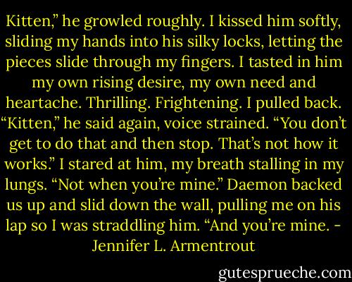 Kitten,” he growled roughly.<br />I kissed him softly, sliding my hands into his silky locks, letting the pieces slide through my fingers. I tasted in him my own rising desire, my own need and heartache. Thrilling. Frightening. I pulled back.<br />“Kitten,” he said again, voice strained. “You don’t get to do that and then stop. That’s not how it works.”<br />I stared at him, my breath stalling in my lungs.<br />“Not when you’re mine.” Daemon backed us up and slid down the wall, pulling me on his lap so I was straddling him. “And you’re mine. - Jennifer L. Armentrout