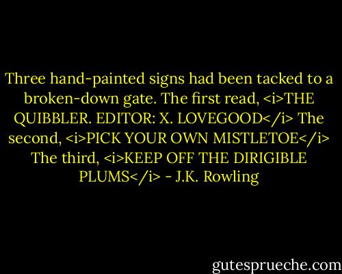 Three hand-painted signs had been tacked to a broken-down gate. The first read,<br /><i>THE QUIBBLER. EDITOR: X. LOVEGOOD</i><br />The second,<br /><i>PICK YOUR OWN MISTLETOE</i><br />The third,<br /><i>KEEP OFF THE DIRIGIBLE PLUMS</i> - J.K. Rowling
