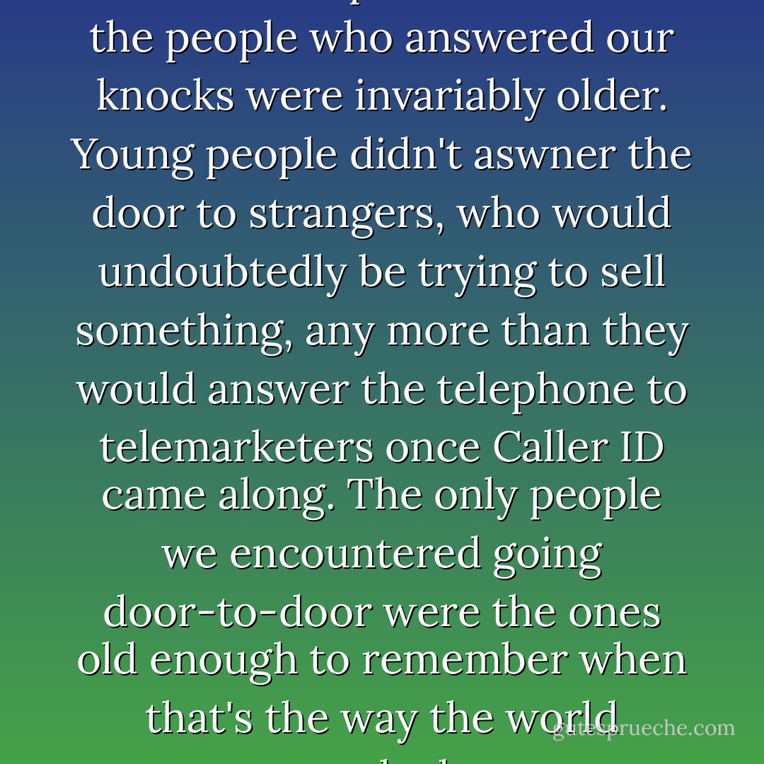 ... we met with more closed doors than open ones -- and the people who answered our knocks were invariably older. Young people didn't aswner the door to strangers, who would undoubtedly be trying to sell something, any more than they would answer the telephone to telemarketers once Caller ID came along. The only people we encountered going door-to-door were the ones old enough to remember when that's the way the world worked. - J. Mark Bertrand
