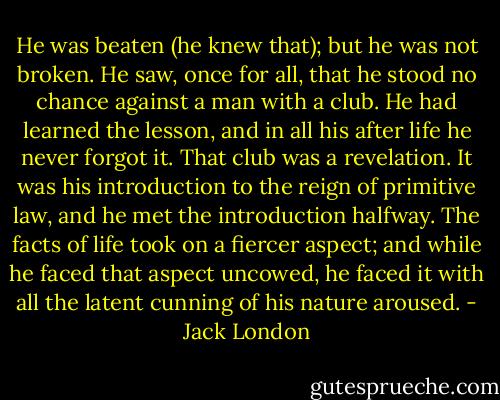 He was beaten (he knew that); but he was not broken. He saw, once for all, that he stood no chance against a man with a club. He had learned the lesson, and in all his after life he never forgot it. That club was a revelation. It was his introduction to the reign of primitive law, and he met the introduction halfway. The facts of life took on a fiercer aspect; and while he faced that aspect uncowed, he faced it with all the latent cunning of his nature aroused. - Jack London