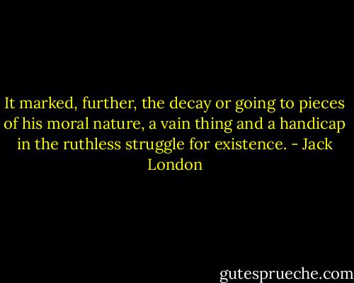 It marked, further, the decay or going to pieces of his moral nature, a vain thing and a handicap in the ruthless struggle for existence. - Jack London