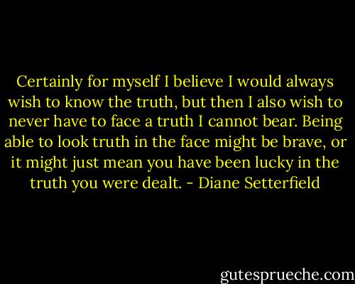 Certainly for myself I believe I would always wish to know the truth, but then I also wish to never have to face a truth I cannot bear. Being able to look truth in the face might be brave, or it might just mean you have been lucky in the truth you were dealt. - Diane Setterfield