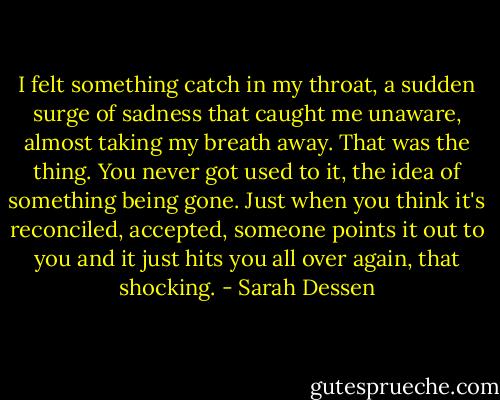 I felt something catch in my throat, a sudden surge of sadness that caught me unaware, almost taking my breath away. That was the thing. You never got used to it, the idea of something being gone. Just when you think it's reconciled, accepted, someone points it out to you and it just hits you all over again, that shocking. - Sarah Dessen