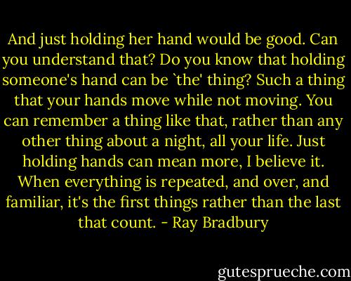 And just holding her hand would be good. Can you understand that? Do you know that holding someone's hand can be `the' thing? Such a thing that your hands move while not moving. You can remember a thing like that, rather than any other thing about a night, all your life. Just holding hands can mean more, I believe it. When everything is repeated, and over, and familiar, it's the first things rather than the last that count. - Ray Bradbury