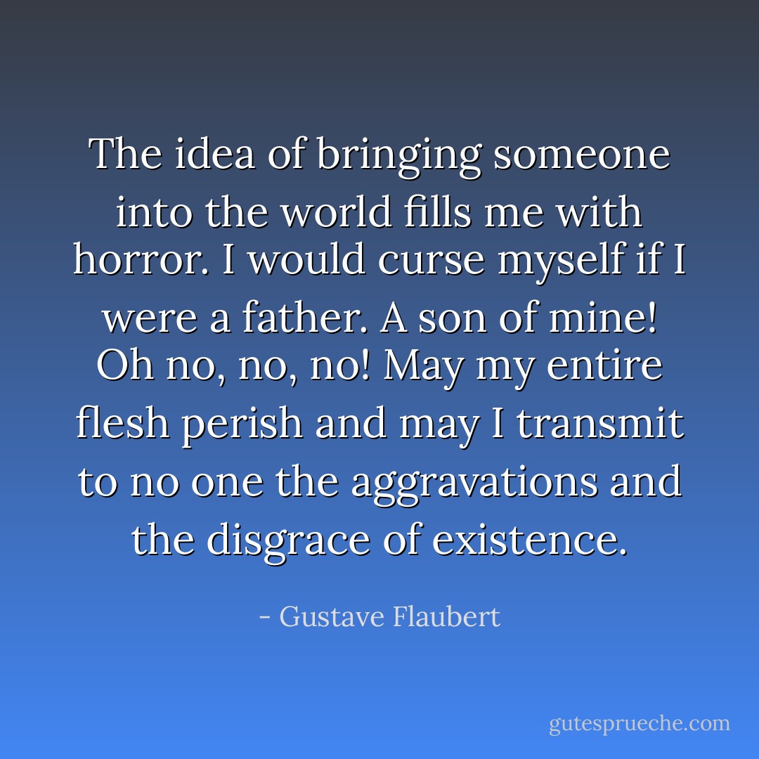 The idea of bringing someone into the world fills me with horror. I would curse myself if I were a father. A son of mine! Oh no, no, no! May my entire flesh perish and may I transmit to no one the aggravations and the disgrace of existence. - Gustave Flaubert
