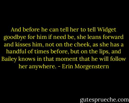 And before he can tell her to tell Widget goodbye for him if need be, she leans forward and kisses him, not on the cheek, as she has a handful of times before, but on the lips, and Bailey knows in that moment that he will follow her anywhere. - Erin Morgenstern