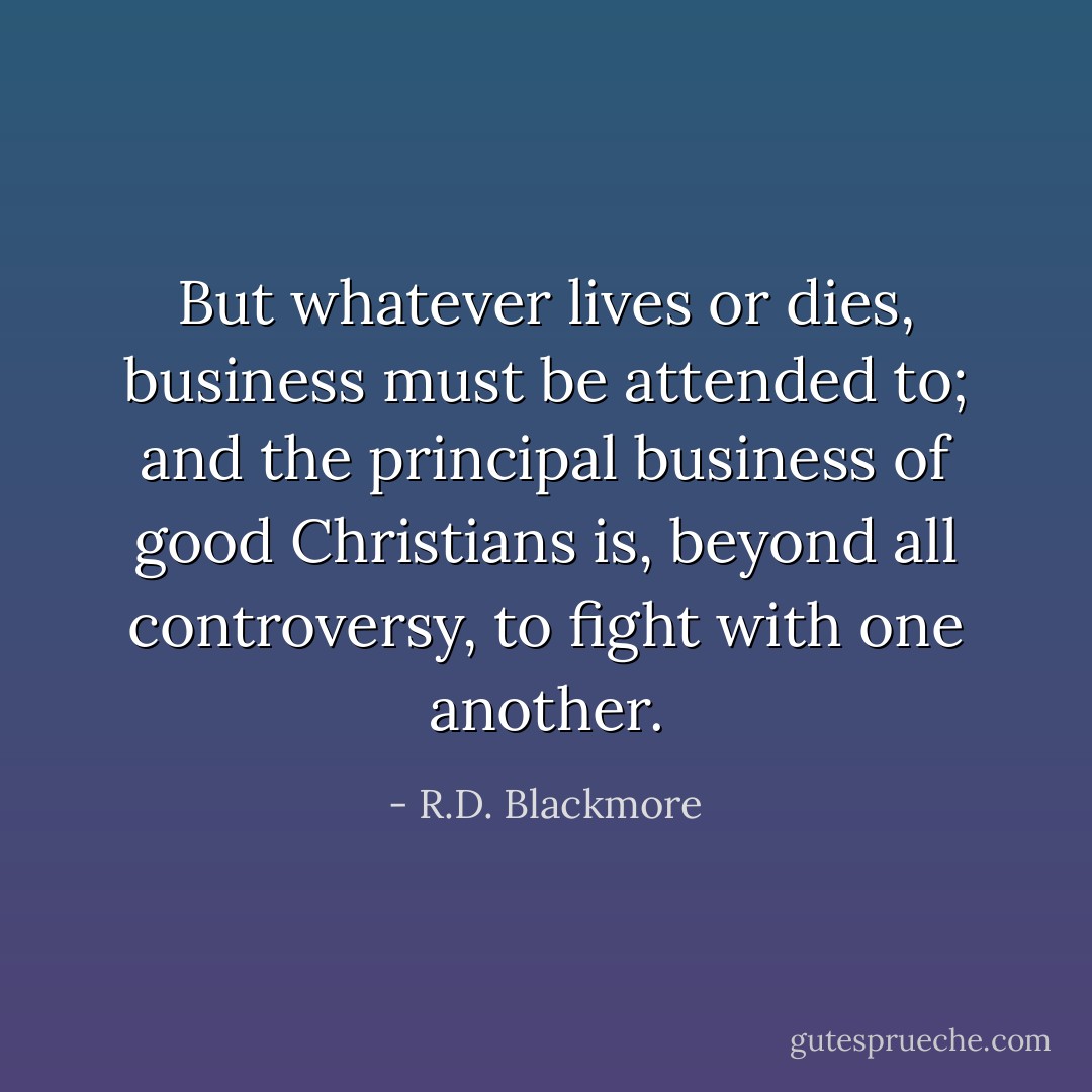 But whatever lives or dies, business must be attended to; and the principal business of good Christians is, beyond all controversy, to fight with one another. - R.D. Blackmore