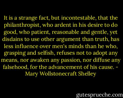 It is a strange fact, but incontestable, that the philanthropist, who ardent in his desire to do good, who patient, reasonable and gentle, yet disdains to use other argument than truth, has less influence over men's minds than he who, grasping and selfish, refuses not to adopt any means, nor awaken any passion, nor diffuse any falsehood, for the advancement of his cause. - Mary Wollstonecraft Shelley