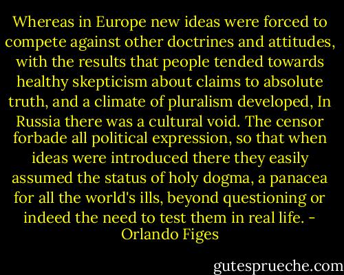 Whereas in Europe new ideas were forced to compete against other doctrines and attitudes, with the results that people tended towards healthy skepticism about claims to absolute truth, and a climate of pluralism developed, In Russia there was a cultural void. The censor forbade all political expression, so that when ideas were introduced there they easily assumed the status of holy dogma, a panacea for all the world's ills, beyond questioning or indeed the need to test them in real life. - Orlando Figes