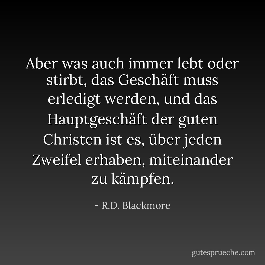 Aber was auch immer lebt oder stirbt, das Geschäft muss erledigt werden, und das Hauptgeschäft der guten Christen ist es, über jeden Zweifel erhaben, miteinander zu kämpfen. - R.D. Blackmore<