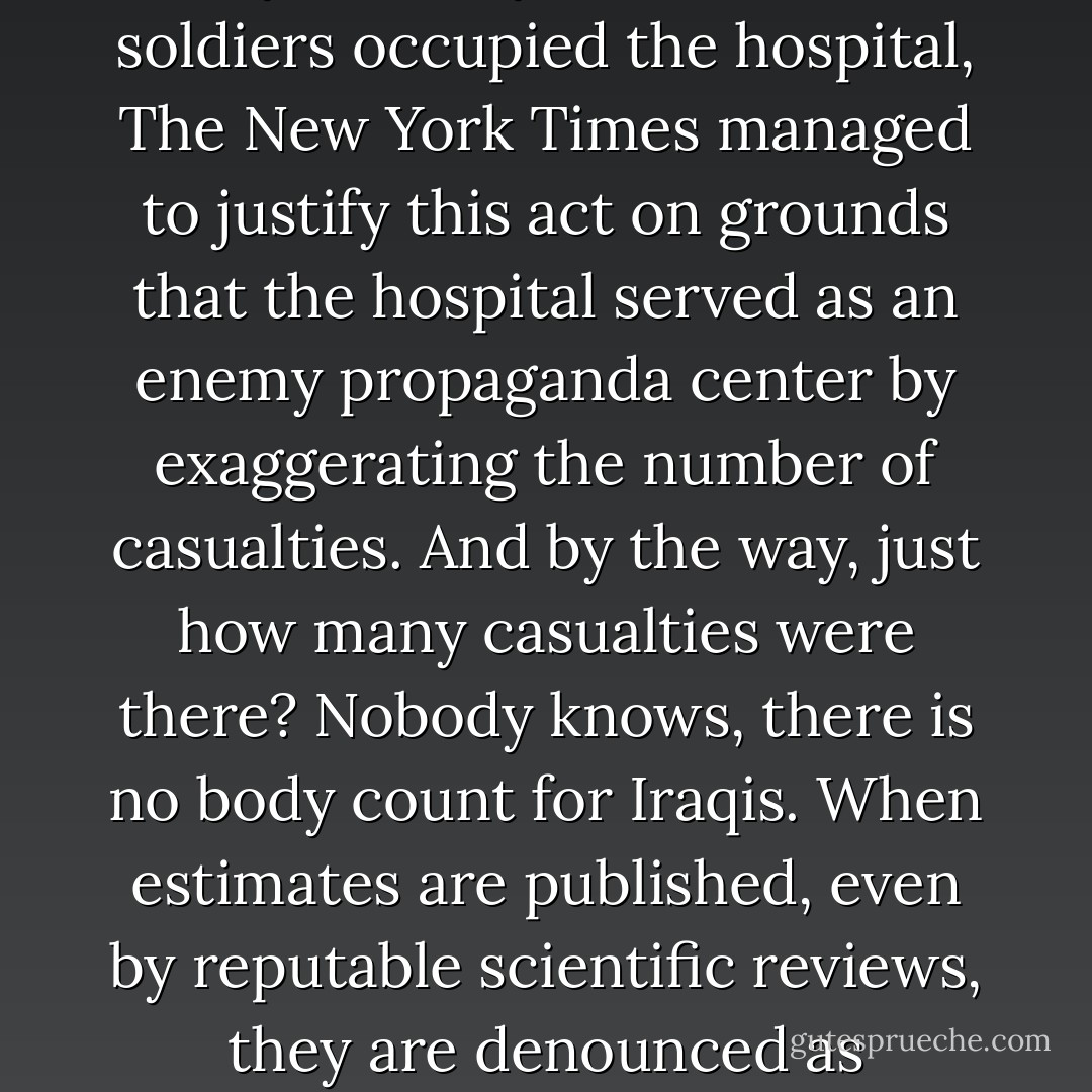 Fallujah was a Guernica with no Picasso. A city of 300,000 was deprived of water, electricity, and food, emptied of most of its inhabitants who ended up parked in camps. Then came the methodical bombing and recapture of the city block by block. When soldiers occupied the hospital, The New York Times managed to justify this act on grounds that the hospital served as an enemy propaganda center by exaggerating the number of casualties. And by the way, just how many casualties were there? Nobody knows, there is no body count for Iraqis. When estimates are published, even by reputable scientific reviews, they are denounced as exaggerated. Finally, the inhabitants were allowed to return to their devastated city, by way of military checkpoints, and start to sift through the rubble, under the watchful eye of soldiers and biometric controls. - Jean Bricmont