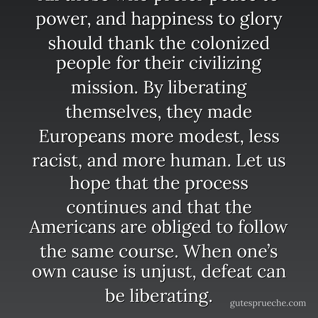 All those who prefer peace to power, and happiness to glory should thank the colonized people for their civilizing mission. By liberating themselves, they made Europeans more modest, less racist, and more human. Let us hope that the process continues and that the Americans are obliged to follow the same course. When one’s own cause is unjust, defeat can be liberating. - Jean Bricmont