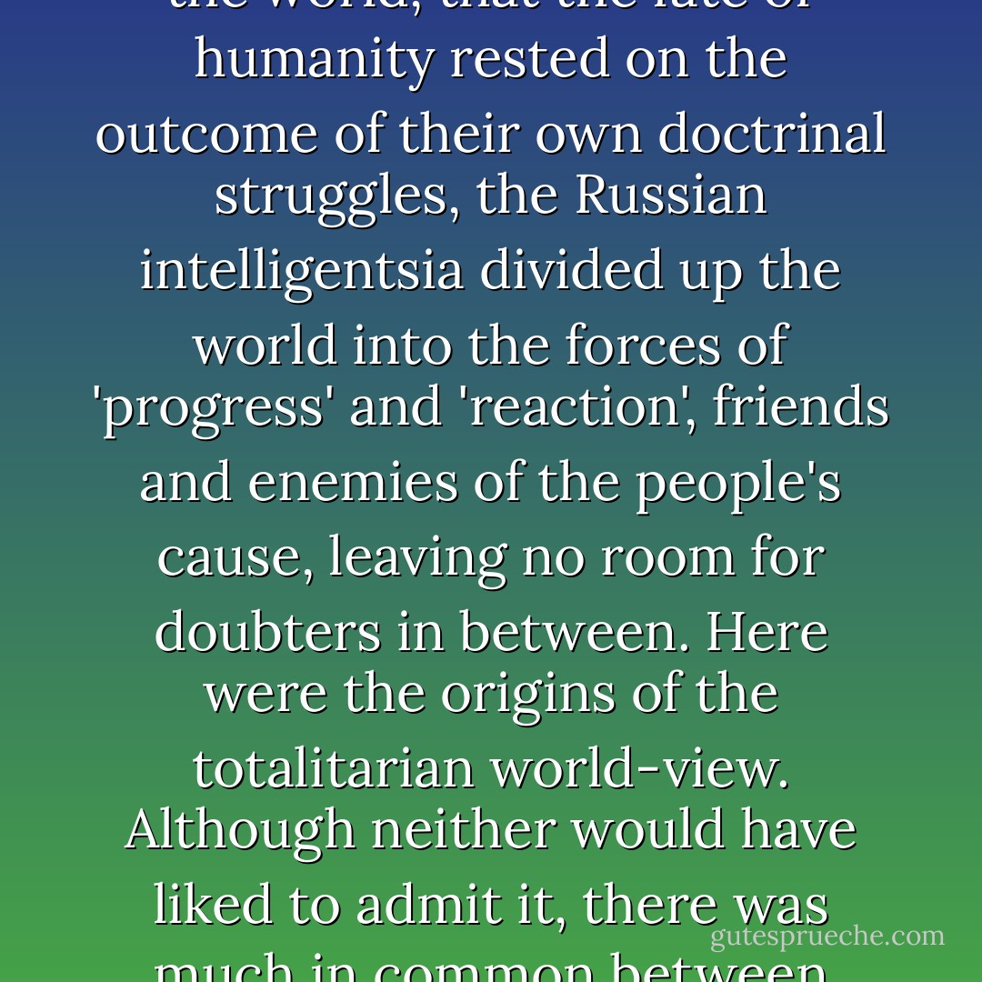 Convinced that their own ideas were the key to the future of the world, that the fate of humanity rested on the outcome of their own doctrinal struggles, the Russian intelligentsia divided up the world into the forces of 'progress' and 'reaction', friends and enemies of the people's cause, leaving no room for doubters in between. Here were the origins of the totalitarian world-view. Although neither would have liked to admit it, there was much in common between Lenin and Tolstoy. - Orlando Figes