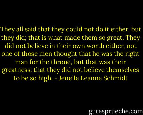 They all said that they could not do it either, but they did; that is what made them so great. They did not believe in their own worth either, not one of those men thought that he was the right man for the throne, but that was their greatness: that they did not believe themselves to be so high. - Jenelle Leanne Schmidt