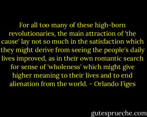 For all too many of these high-born revolutionaries, the main attraction of 'the cause' lay not so much in the satisfaction which they might derive from seeing the people's daily lives improved, as in their own romantic search for sense of 'wholeness' which might give higher meaning to their lives and to end alienation from the world. - Orlando Figes