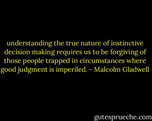 understanding the true nature of instinctive decision making requires us to be forgiving of those people trapped in circumstances where good judgment is imperiled. - Malcolm Gladwell