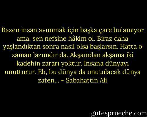 Bazen insan avunmak için başka çare bulamıyor ama, sen nefsine hâkim ol. Biraz daha yaşlandıktan sonra nasıl olsa başlarsın. Hatta o zaman lazımdır da. Akşamdan akşama iki kadehin zararı yoktur. İnsana dünyayı unutturur. Eh, bu dünya da unutulacak dünya zaten... - Sabahattin Ali