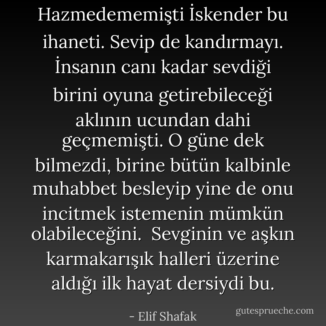 Hazmedememişti İskender bu ihaneti. Sevip de kandırmayı. İnsanın canı kadar sevdiği birini oyuna getirebileceği aklının ucundan dahi geçmemişti. O güne dek bilmezdi, birine bütün kalbinle muhabbet besleyip yine de onu incitmek istemenin mümkün olabileceğini.<br /><br />Sevginin ve aşkın karmakarışık halleri üzerine aldığı ilk hayat dersiydi bu. - Elif Shafak