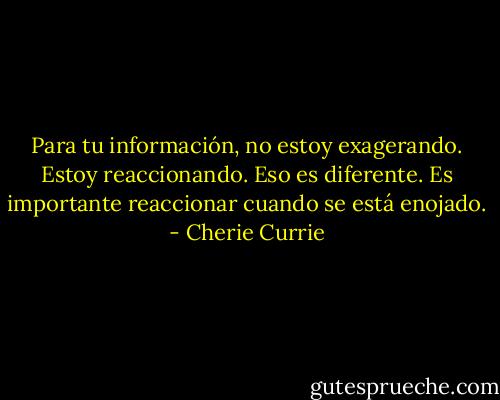 Para tu información, no estoy exagerando. Estoy reaccionando. Eso es diferente. Es importante reaccionar cuando se está enojado. - Cherie Currie