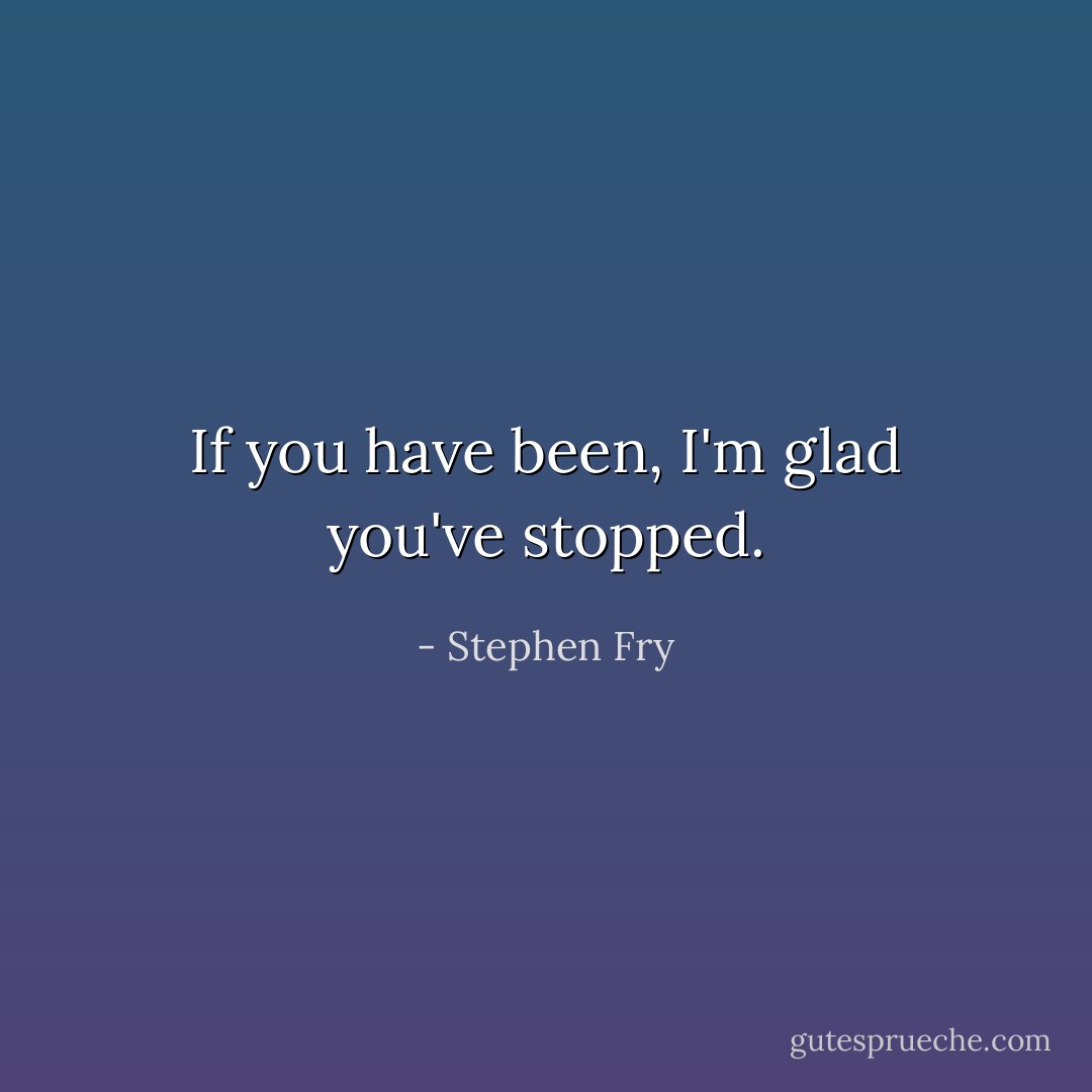 If you have been, I'm glad you've stopped. - Stephen Fry