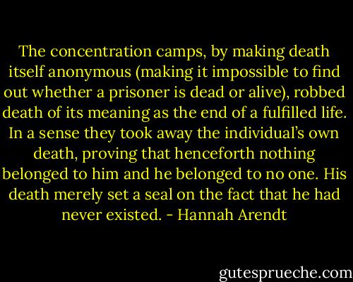 The concentration camps, by making death itself anonymous (making it impossible to find out whether a prisoner is dead or alive), robbed death of its meaning as the end of a fulfilled life. In a sense they took away the individual’s own death, proving that henceforth nothing belonged to him and he belonged to no one. His death merely set a seal on the fact that he had never existed. - Hannah Arendt