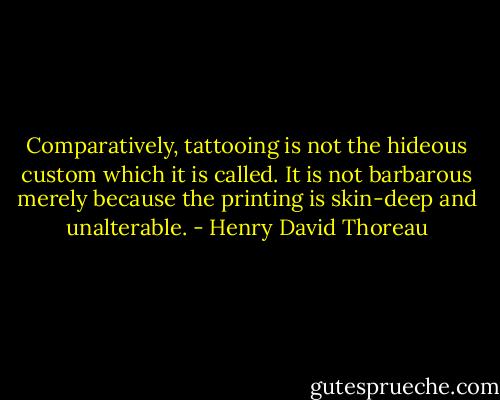 Comparatively, tattooing is not the hideous custom which it is called. It is not barbarous merely because the printing is skin-deep and unalterable. - Henry David Thoreau