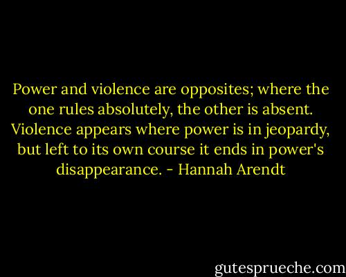 Power and violence are opposites; where the one rules absolutely, the other is absent. Violence appears where power is in jeopardy, but left to its own course it ends in power's disappearance. - Hannah Arendt