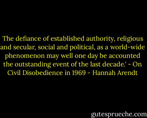 The defiance of established authority, religious and secular, social and political, as a world-wide phenomenon may well one day be accounted the outstanding event of the last decade.' - On Civil Disobedience in 1969 - Hannah Arendt