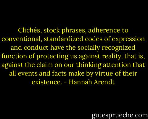 Clichés, stock phrases, adherence to conventional, standardized codes of expression and conduct have the socially recognized function of protecting us against reality, that is, against the claim on our thinking attention that all events and facts make by virtue of their existence. - Hannah Arendt