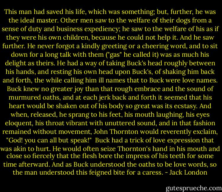 This man had saved his life, which was something; but, further, he was the ideal master. Other men saw to the welfare of their dogs from a sense of duty and business expediency; he saw to the welfare of his as if they were his own children, because he could not help it. And he saw further. He never forgot a kindly greeting or a cheering word, and to sit down for a long talk with them ("gas" he called it) was as much his delight as theirs. He had a way of taking Buck's head roughly between his hands, and resting his own head upon Buck's, of shaking him back and forth, the while calling him ill names that to Buck were love names. Buck knew no greater joy than that rough embrace and the sound of murmured oaths, and at each jerk back and forth it seemed that his heart would be shaken out of his body so great was its ecstasy. And when, released, he sprang to his feet, his mouth laughing, his eyes eloquent, his throat vibrant with unuttered sound, and in that fashion remained without movement, John Thornton would reverently exclaim, "God! you can all but speak!"<br /><br />Buck had a trick of love expression that was akin to hurt. He would often seize Thornton's hand in his mouth and close so fiercely that the flesh bore the impress of his teeth for some time afterward. And as Buck understood the oaths to be love words, so the man understood this feigned bite for a caress. - Jack London