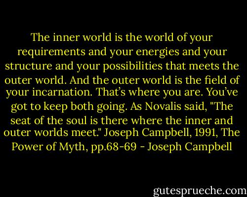 The inner world is the world of your requirements and your energies and your structure and your possibilities that meets the outer world. And the outer world is the field of your incarnation. That’s where you are. You’ve got to keep both going. As Novalis said, "The seat of the soul is there where the inner and outer worlds meet."<br />Joseph Campbell, 1991, The Power of Myth, pp.68-69 - Joseph Campbell