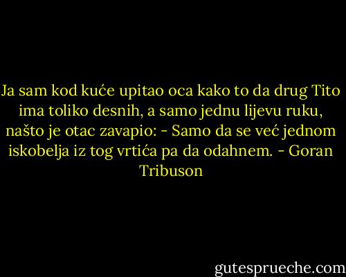 Ja sam kod kuće upitao oca kako to da drug Tito ima toliko desnih, a samo jednu lijevu ruku, našto je otac zavapio: - Samo da se već jednom iskobelja iz tog vrtića pa da odahnem. - Goran Tribuson