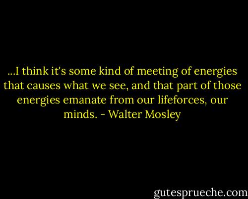 ...I think it's some kind of meeting of energies that causes what we see, and that part of those energies emanate from our lifeforces, our minds. - Walter Mosley