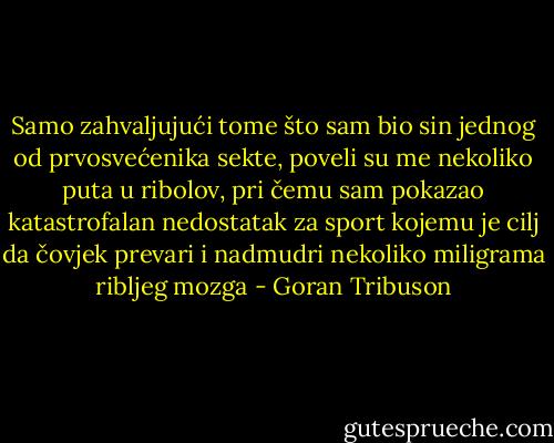 Samo zahvaljujući tome što sam bio sin jednog od prvosvećenika sekte, poveli su me nekoliko puta u ribolov, pri čemu sam pokazao katastrofalan nedostatak za sport kojemu je cilj da čovjek prevari i nadmudri nekoliko miligrama ribljeg mozga - Goran Tribuson