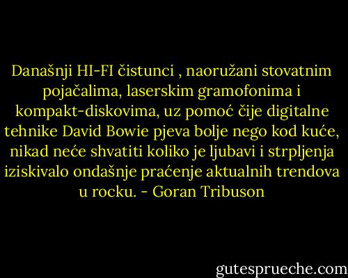 Današnji HI-FI čistunci , naoružani stovatnim pojačalima, laserskim gramofonima i kompakt-diskovima, uz pomoć čije digitalne tehnike David Bowie pjeva bolje nego kod kuće, nikad neće shvatiti koliko je ljubavi i strpljenja iziskivalo ondašnje praćenje aktualnih trendova u rocku. - Goran Tribuson