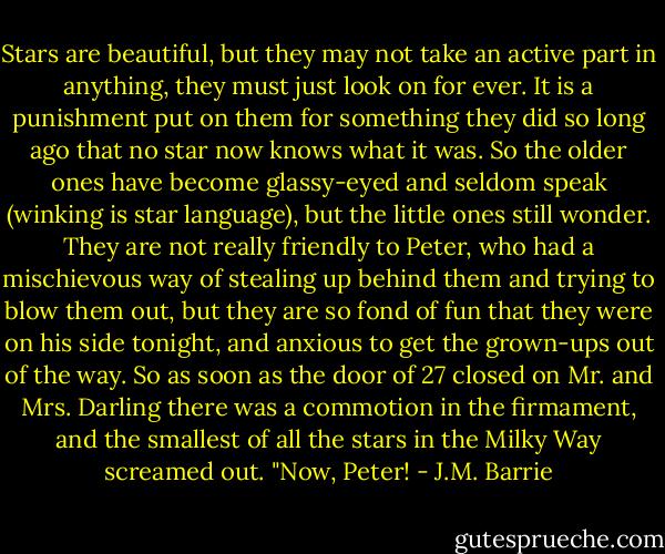 Stars are beautiful, but they may not take an active part in anything, they must just look on for ever. It is a punishment put on them for something they did so long ago that no star now knows what it was. So the older ones have become glassy-eyed and seldom speak (winking is star language), but the little ones still wonder. They are not really friendly to Peter, who had a mischievous way of stealing up behind them and trying to blow them out, but they are so fond of fun that they were on his side tonight, and anxious to get the grown-ups out of the way. So as soon as the door of 27 closed on Mr. and Mrs. Darling there was a commotion in the firmament, and the smallest of all the stars in the Milky Way screamed out. "Now, Peter! - J.M. Barrie