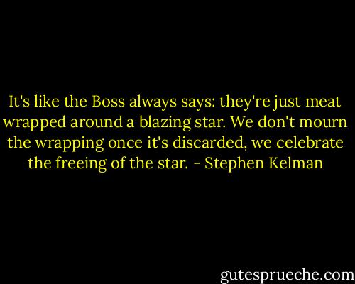 It's like the Boss always says: they're just meat wrapped around a blazing star. We don't mourn the wrapping once it's discarded, we celebrate the freeing of the star. - Stephen Kelman
