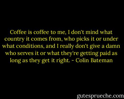 Coffee is coffee to me, I don't mind what country it comes from, who picks it or under what conditions, and I really don't give a damn who serves it or what they're getting paid as long as they get it right. - Colin Bateman