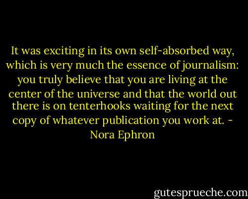 It was exciting in its own self-absorbed way, which is very much the essence of journalism: you truly believe that you are living at the center of the universe and that the world out there is on tenterhooks waiting for the next copy of whatever publication you work at. - Nora Ephron