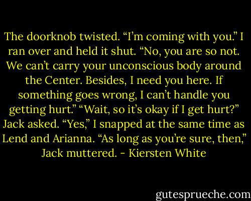 The doorknob twisted. “I’m coming with you.”<br />I ran over and held it shut. “No, you are so not. We can’t carry your unconscious body around the Center. Besides, I need you here. If something goes wrong, I can’t handle you getting hurt.”<br />“Wait, so it’s okay if I get hurt?” Jack asked.<br />“Yes,” I snapped at the same time as Lend and Arianna.<br />“As long as you’re sure, then,” Jack muttered. - Kiersten White