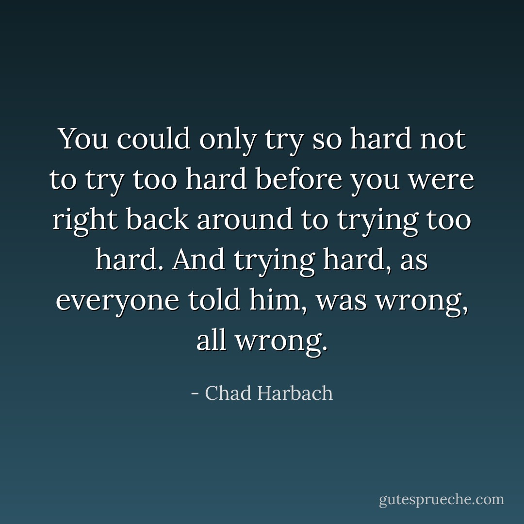 You could only try so hard not to try too hard before you were right back around to trying too hard. And trying hard, as everyone told him, was wrong, all wrong. - Chad Harbach