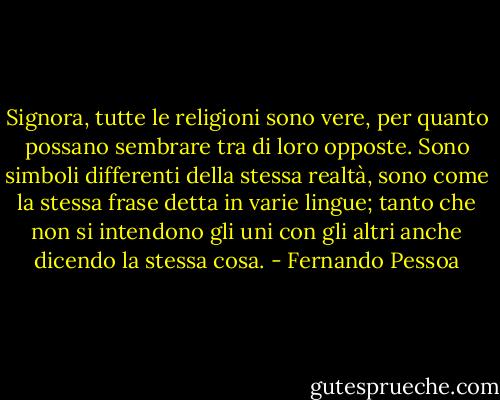 Signora, tutte le religioni sono vere, per quanto possano sembrare tra di loro opposte. Sono simboli differenti della stessa realtà, sono come la stessa frase detta in varie lingue; tanto che non si intendono gli uni con gli altri anche dicendo la stessa cosa. - Fernando Pessoa