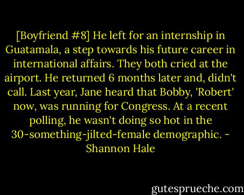 [Boyfriend #8] He left for an internship in Guatamala, a step towards his future career in international affairs. They both cried at the airport. He returned 6 months later and, didn't call. Last year, Jane heard that Bobby, 'Robert' now, was running for Congress. At a recent polling, he wasn't doing so hot in the 30-something-jilted-female demographic. - Shannon Hale