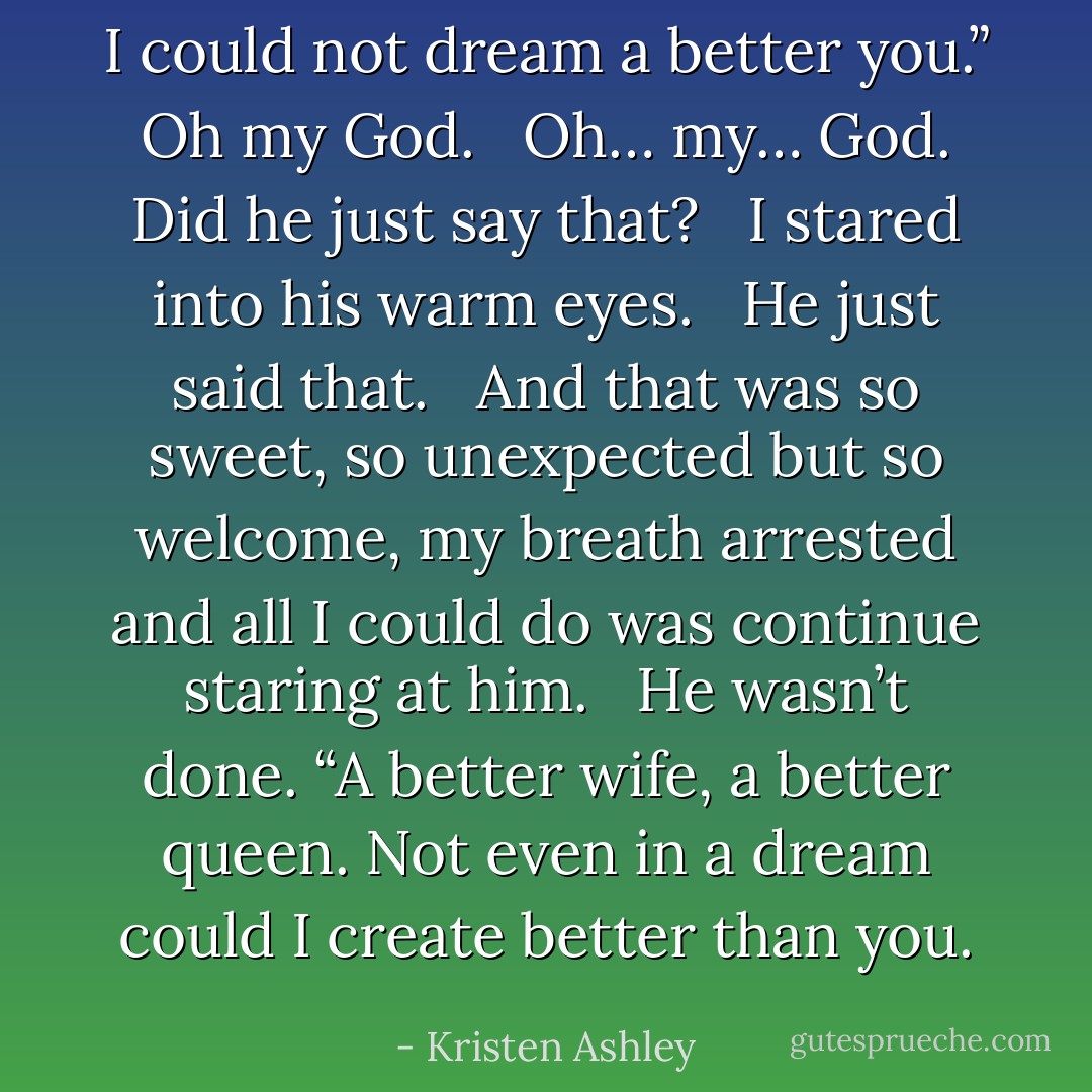 I could not dream a better you.” <br /><br />Oh my God. <br /><br />Oh… my… God. <br /><br />Did he just say that? <br /><br />I stared into his warm eyes. <br /><br />He just said that. <br /><br />And that was so sweet, so unexpected but so welcome, my breath arrested and all I could do was continue staring at him. <br /><br />He wasn’t done. “A better wife, a better queen. Not even in a dream could I create better than you. - Kristen Ashley