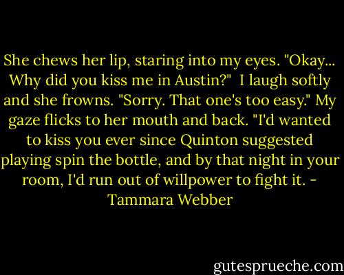 She chews her lip, staring into my eyes. "Okay... Why did you kiss me in Austin?"<br /> I laugh softly and she frowns. "Sorry. That one's too easy." My gaze flicks to her mouth and back. "I'd wanted to kiss you ever since Quinton suggested playing spin the bottle, and by that night in your room, I'd run out of willpower to fight it. - Tammara Webber
