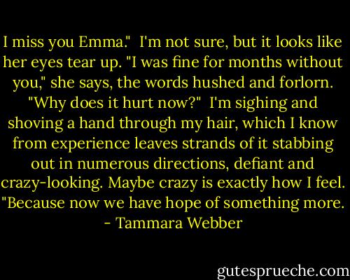 I miss you Emma."<br /> I'm not sure, but it looks like her eyes tear up. "I was fine for months without you," she says, the words hushed and forlorn. "Why does it hurt now?"<br /> I'm sighing and shoving a hand through my hair, which I know from experience leaves strands of it stabbing out in numerous directions, defiant and crazy-looking. Maybe crazy is exactly how I feel. "Because now we have hope of something more. - Tammara Webber