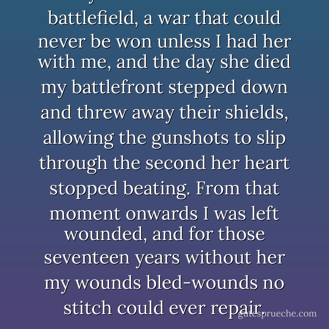 My life has been like a battlefield, a war that could never be won unless I had her with me, and the day she died my battlefront stepped down and threw away their shields, allowing the gunshots to slip through the second her heart stopped beating. From that moment onwards I was left wounded, and for those seventeen years without her my wounds bled-wounds no stitch could ever repair. - Rebecah McManus
