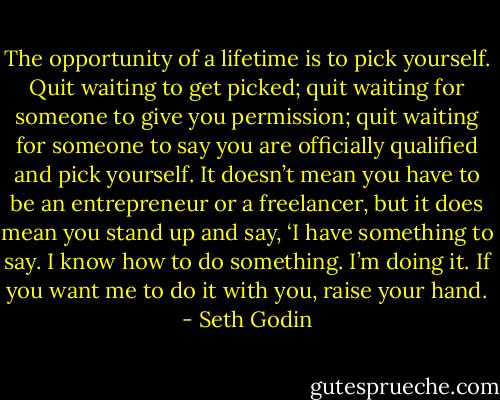 The opportunity of a lifetime is to pick yourself. Quit waiting to get picked; quit waiting for someone to give you permission; quit waiting for someone to say you are officially qualified and pick yourself. It doesn’t mean you have to be an entrepreneur or a freelancer, but it does mean you stand up and say, ‘I have something to say. I know how to do something. I’m doing it. If you want me to do it with you, raise your hand. - Seth Godin