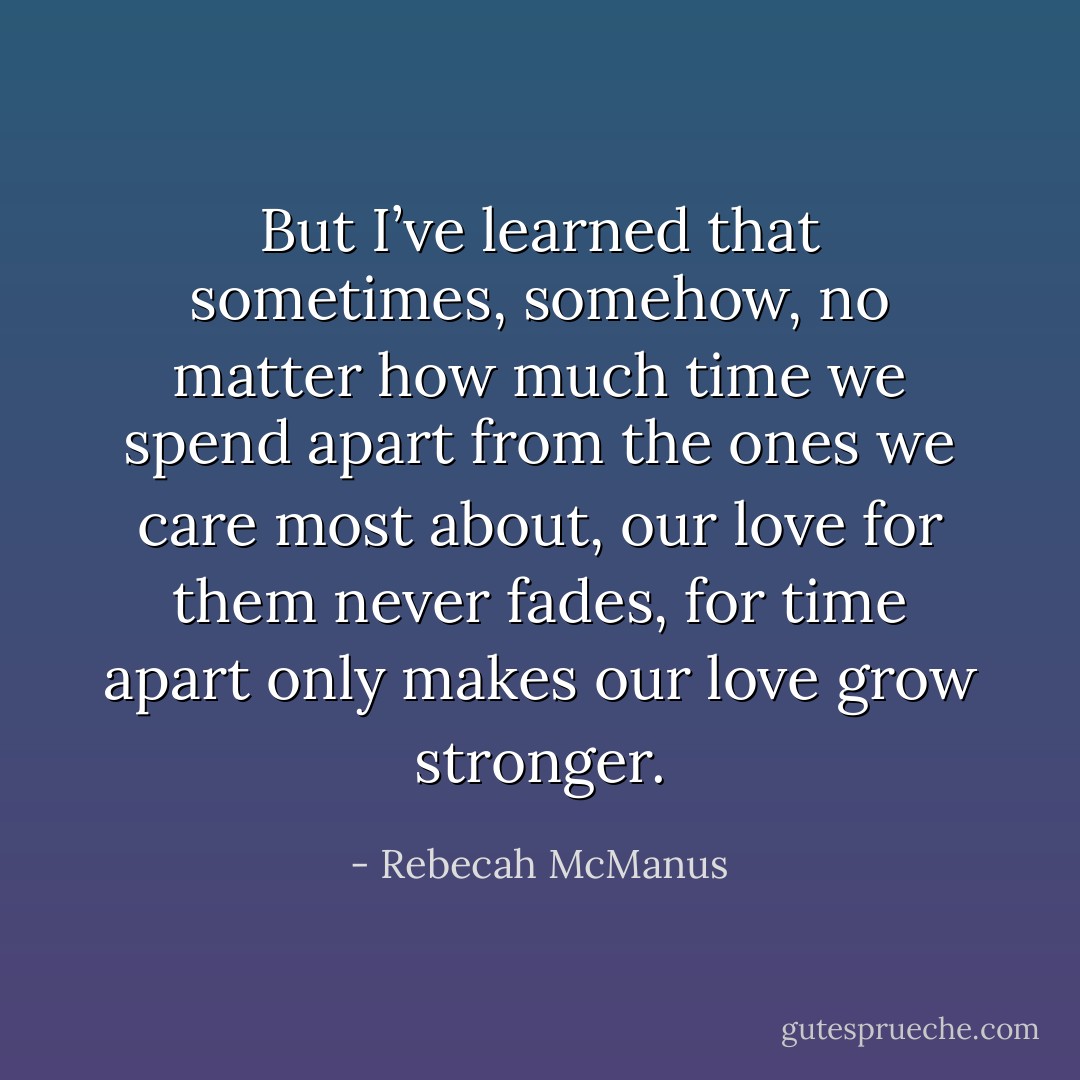 But I’ve learned that sometimes, somehow, no matter how much time we spend apart from the ones we care most about, our love for them never fades, for time apart only makes our love grow stronger. - Rebecah McManus