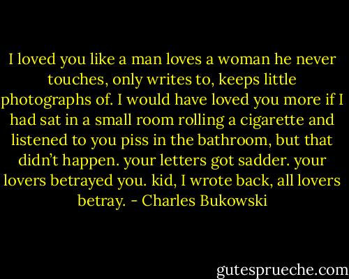I loved you<br />like a man loves a woman he never touches, only<br />writes to, keeps little photographs of. I would have<br />loved you more if I had sat in a small room rolling a<br />cigarette and listened to you piss in the bathroom,<br />but that didn’t happen. your letters got sadder.<br />your lovers betrayed you. kid, I wrote back, all<br />lovers betray. - Charles Bukowski